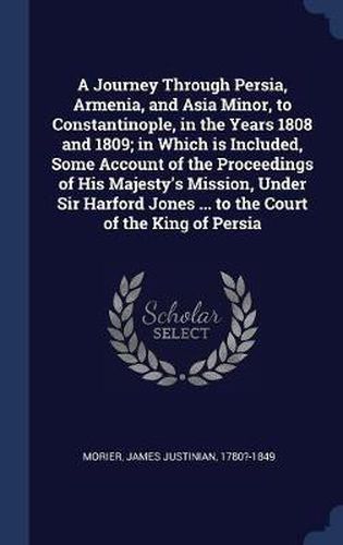 Cover image for A Journey Through Persia, Armenia, and Asia Minor, to Constantinople, in the Years 1808 and 1809; In Which Is Included, Some Account of the Proceedings of His Majesty's Mission, Under Sir Harford Jones ... to the Court of the King of Persia