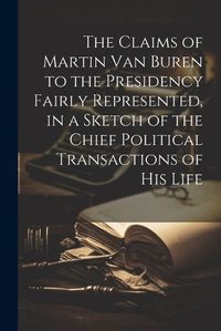 Cover image for The Claims of Martin Van Buren to the Presidency Fairly Represented, in a Sketch of the Chief Political Transactions of his Life