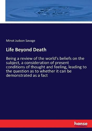 Cover image for Life Beyond Death: Being a review of the world's beliefs on the subject, a consideration of present conditions of thought and feeling, leading to the question as to whether it can be demonstrated as a fact