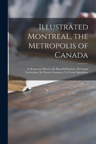 Cover image for Illustrated Montreal, the Metropolis of Canada [microform]: Its Romantic History, Its Beautiful Scenery, Its Grand Institutions, Its Present Greatness, Its Future Splendour