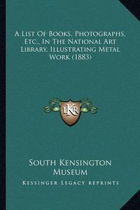 Cover image for A List of Books, Photographs, Etc., in the National Art Library, Illustrating Metal Work (1883)