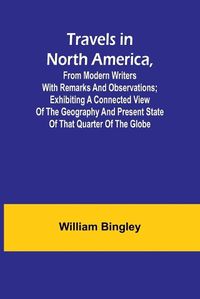 Cover image for Travels in North America, From Modern Writers With Remarks and Observations; Exhibiting a Connected View of the Geography and Present State of that Quarter of the Globe