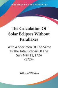 Cover image for The Calculation Of Solar Eclipses Without Parallaxes: With A Specimen Of The Same In The Total Eclipse Of The Sun, May 11, 1724 (1724)