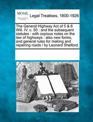 The General Highway Act of 5 & 6 Will. IV. C. 50: And the Subsequent Statutes: With Copious Notes on the Law of Highways: Also New Forms, and General Rules for Making and Repairing Roads / By Leonard Shelford.