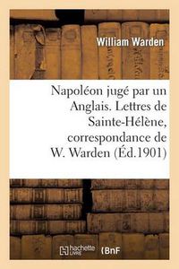 Cover image for Napoleon Juge Par Un Anglais. Lettres de Sainte-Helene, Correspondance de W. Warden: , Chirurgien de S. M. A Bord Du Northumberland...