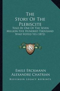 Cover image for The Story of the Plebiscite: Told by One of the Seven Million Five Hundred Thousand Who Voted Yes (1872)