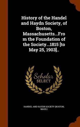 Cover image for History of the Handel and Haydn Society, of Boston, Massachusetts...from the Foundation of the Society...1815 [To May 25, 1903]..