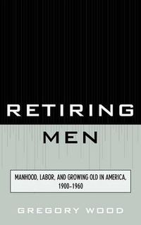 Cover image for Retiring Men: Manhood, Labor, and Growing Old in America, 1900-1960