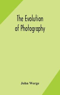 Cover image for The evolution of photography: with a chronological record of discoveries, inventions, etc., contributions to photographic literature, and personal reminiscences extending over forty years