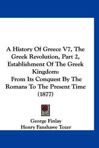 Cover image for A History of Greece V7, the Greek Revolution, Part 2, Establishment of the Greek Kingdom: From Its Conquest by the Romans to the Present Time (1877)