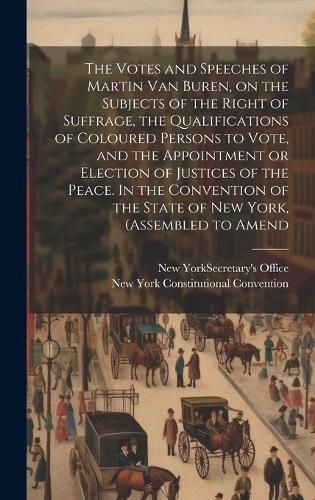 Cover image for The Votes and Speeches of Martin Van Buren, on the Subjects of the Right of Suffrage, the Qualifications of Coloured Persons to Vote, and the Appointment or Election of Justices of the Peace. In the Convention of the State of New York, (assembled to Amend