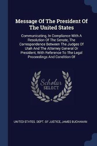 Cover image for Message of the President of the United States: Communicating, in Compliance with a Resolution of the Senate, the Correspondence Between the Judges of Utah and the Attorney General or President, with Reference to the Legal Proceedings and Condition of