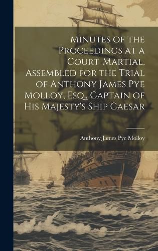 Minutes of the Proceedings at a Court-Martial, Assembled for the Trial of Anthony James Pye Molloy, Esq., Captain of His Majesty's Ship Caesar