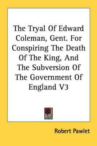 Cover image for The Tryal of Edward Coleman, Gent. for Conspiring the Death of the King, and the Subversion of the Government of England V3