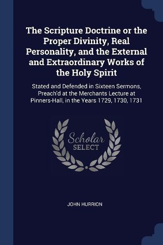 Cover image for The Scripture Doctrine or the Proper Divinity, Real Personality, and the External and Extraordinary Works of the Holy Spirit: Stated and Defended in Sixteen Sermons, Preach'd at the Merchants Lecture at Pinners-Hall, in the Years 1729, 1730, 1731
