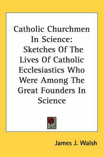 Cover image for Catholic Churchmen in Science: Sketches of the Lives of Catholic Ecclesiastics Who Were Among the Great Founders in Science