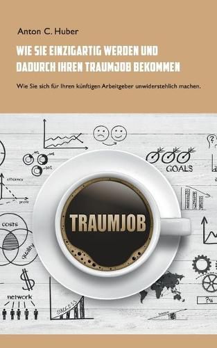 Wie Sie einzigartig werden und dadurch Ihren Traumjob bekommen: Wie Sie sich fur Ihren kunftigen Arbeitgeber unwiderstehlich machen.