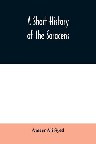 Cover image for A short history of the Saracens, being a concise account of the rise and decline of the Saracenic power and of the economic, social and intellectual development of the Arab nation from the earliest times to the destruction of Bagdad, and the expulsion of the