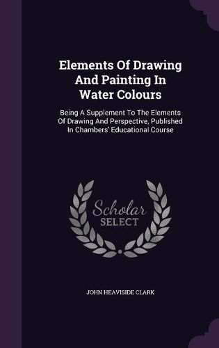 Cover image for Elements of Drawing and Painting in Water Colours: Being a Supplement to the Elements of Drawing and Perspective, Published in Chambers' Educational Course