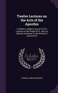 Cover image for Twelve Lectures on the Acts of the Apostles: To Which Is Added a New Ed. of Five Lectures on the Gospel of St. John, as Bearing Testimony to the Divinity of Jesus Christ