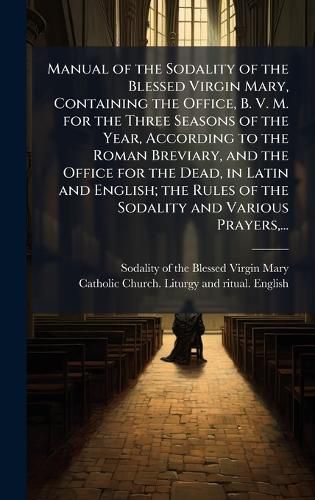 Cover image for Manual of the Sodality of the Blessed Virgin Mary, Containing the Office, B. V. M. for the Three Seasons of the Year, According to the Roman Breviary, and the Office for the Dead, in Latin and English; the Rules of the Sodality and Various Prayers, ...