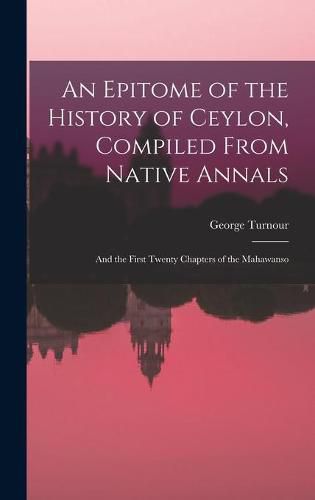Cover image for An Epitome of the History of Ceylon, Compiled From Native Annals; and the First Twenty Chapters of the Mahawanso