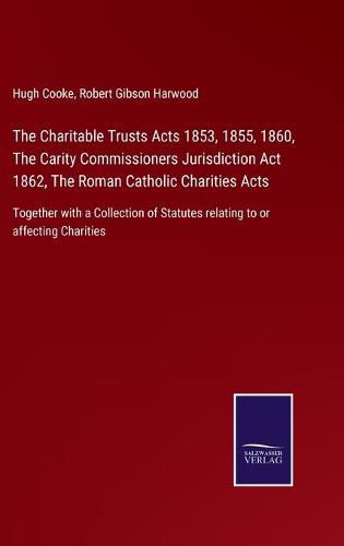 Cover image for The Charitable Trusts Acts 1853, 1855, 1860, The Carity Commissioners Jurisdiction Act 1862, The Roman Catholic Charities Acts: Together with a Collection of Statutes relating to or affecting Charities