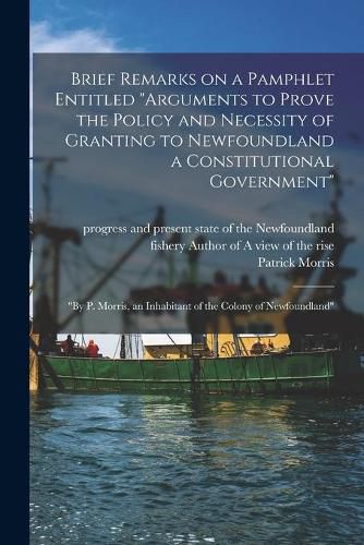 Brief Remarks on a Pamphlet Entitled Arguments to Prove the Policy and Necessity of Granting to Newfoundland a Constitutional Government [microform]: by P. Morris, an Inhabitant of the Colony of Newfoundland