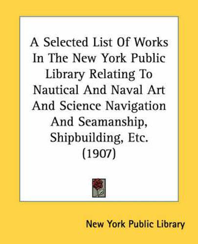 Cover image for A Selected List of Works in the New York Public Library Relating to Nautical and Naval Art and Science Navigation and Seamanship, Shipbuilding, Etc. (1907)