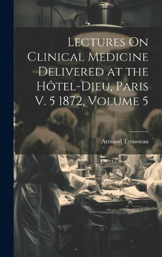 Lectures On Clinical Medicine Delivered at the Hotel-Dieu, Paris V. 5 1872, Volume 5