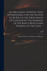 Cover image for An Argument Shewing That 'tis Impossible for the Nation to Be Rid of the Grievances Occasion'd by the Marshal of the King's Bench and Warden of the Fleet ...: by Way of Letter to a Member of Parliament