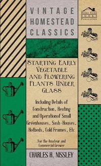 Cover image for Starting Early Vegetable And Flowering Plants Under Glass - Including Details Of Construction, Heating And Operation Of Small Greenhouses, Sash-Houses, Hotbeds, Cold Frames, Etc - For The Amateur And Commercial Grower