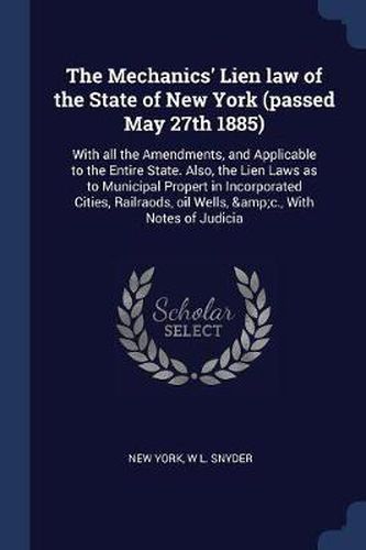 The Mechanics' Lien Law of the State of New York (Passed May 27th 1885): With All the Amendments, and Applicable to the Entire State. Also, the Lien Laws as to Municipal Propert in Incorporated Cities, Railraods, Oil Wells, &C., with Notes of Judicia