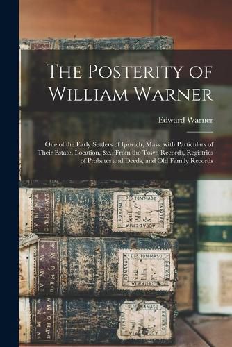 The Posterity of William Warner: One of the Early Settlers of Ipswich, Mass. With Particulars of Their Estate, Location, &c., From the Town Records, Registries of Probates and Deeds, and Old Family Records