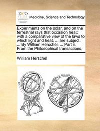 Cover image for Experiments on the Solar, and on the Terrestrial Rays That Occasion Heat; With a Comparative View of the Laws to Which Light and Heat, ... Are Subject, ... by William Herschel, ... Part II. from the Philosophical Transactions.