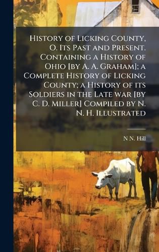 Cover image for History of Licking County, O. Its Past and Present. Containing a History of Ohio [by A. A. Graham]; a Complete History of Licking County; a History of its Soldiers in the Late war [by C. D. Miller] Compiled by N. N. H. Illustrated