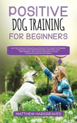 Positive Dog Training for Beginners 101: The Complete Practical Step by Step Guide to Training your Dog using Proven Modern Methods that are Friendly and Loving and Won't Cause your Dog Harm or Suffering