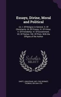 Cover image for Essays, Divine, Moral and Political: Viz. I. of Religion in General. II. of Christianity. III. of Priests. IV. of Virtue. V. of Friendship. VI. of Government. VII. of Parties. VIII. of Plots. with the Effigies of the Author