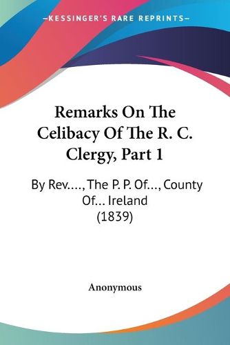 Cover image for Remarks on the Celibacy of the R. C. Clergy, Part 1 Remarks on the Celibacy of the R. C. Clergy, Part 1: By REV...., the P. P. Of..., County Of... Ireland (1839) by REV...., the P. P. Of..., County Of... Ireland (1839)