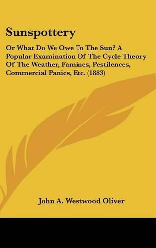 Sunspottery: Or What Do We Owe to the Sun? a Popular Examination of the Cycle Theory of the Weather, Famines, Pestilences, Commercial Panics, Etc. (1883)