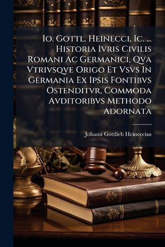Cover image for IO. Gottl. Heinecci, IC. ... Historia Ivris Civilis Romani AC Germanici, Qva Vtrivsqve Origo Et Vsvs in Germania Ex Ipsis Fontibvs Ostenditvr, Commoda Avditoribvs Methodo Adornata ...