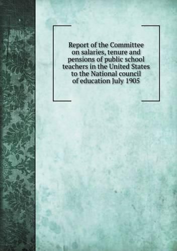 Report of the Committee on salaries, tenure and pensions of public school teachers in the United States to the National council of education July 1905