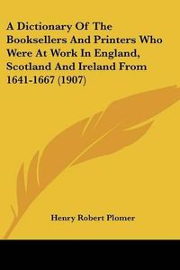 Cover image for A Dictionary of the Booksellers and Printers Who Were at Work in England, Scotland and Ireland from 1641-1667 (1907)