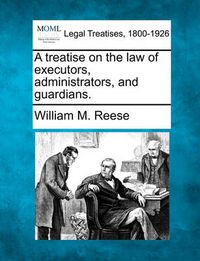 Cover image for A Treatise on the Law of Executors, Administrators, and Guardians.