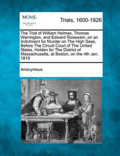 The Trial of William Holmes, Thomas Warrington, and Edward Rosewain, on an Indictment for Murder on the High Seas, Before the Circuit Court of the United States, Holden for the District of Massachusetts, at Boston, on the 4th Jan. 1819