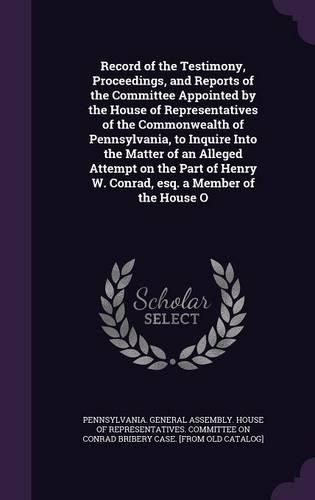 Cover image for Record of the Testimony, Proceedings, and Reports of the Committee Appointed by the House of Representatives of the Commonwealth of Pennsylvania, to Inquire Into the Matter of an Alleged Attempt on the Part of Henry W. Conrad, esq. a Member of the House O