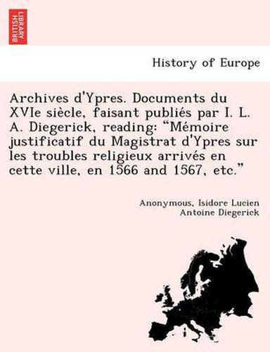 Cover image for Archives D'Ypres. Documents Du Xvie Sie Cle, Faisant Publie S Par I. L. A. Diegerick, Reading: Me Moire Justificatif Du Magistrat D'Ypres Sur Les Troubles Religieux Arrive S En Cette Ville, En 1566 and 1567, Etc.