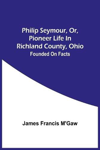 Cover image for Philip Seymour, Or, Pioneer Life In Richland County, Ohio: Founded On Facts