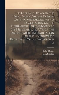 Cover image for The Poems of Ossian, in the Orig. Gaelic, With A Tr. Into Lat. by R. Macfarlan. With A Dissertation On the Authenticity of the Poems, by Sir J. Sinclair, and A Tr. of the Abbe Cesarotti's Dissertation On the Controversy Respecting Ossian, With Notes A