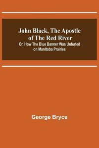 Cover image for John Black, the Apostle of the Red River; Or, How the Blue Banner Was Unfurled on Manitoba Prairies